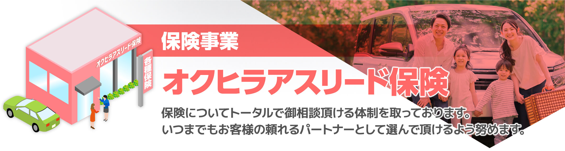 保険事業オクヒラアスリード保険保険についてトータルで御相談頂ける体制を取っております。いつまでもお客様の頼れるパートナーとして選んで頂けるよう努めます。