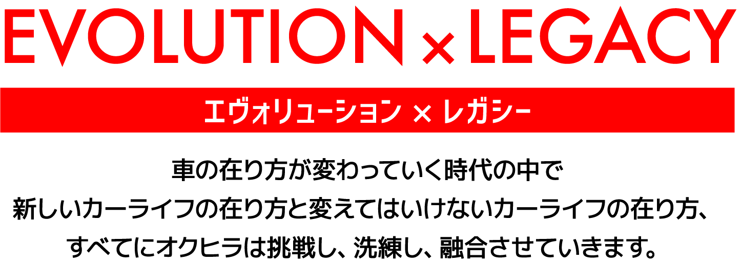 EVOLUTION×LEGACYエヴォリューション×レガシー車の在り方が変わっていく時代の中で新しいカーライフの在り方と変えてはいけないカーライフの在り方、すべてにオクヒラは挑戦し、洗練し、融合させていきます。